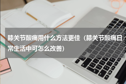 膝关节酸痛用什么方法更佳（膝关节酸痛日常生活中可怎么改善）