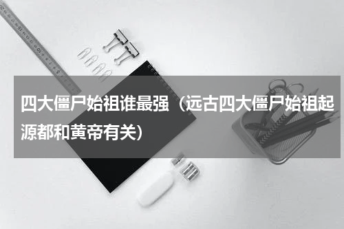 四大僵尸始祖谁最强（远古四大僵尸始祖起源都和黄帝有关）
