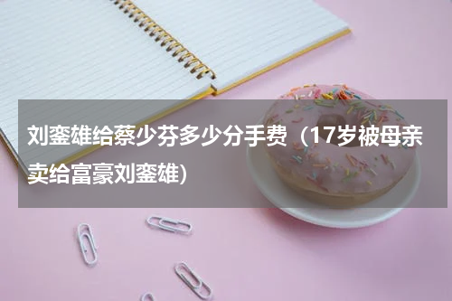 刘銮雄给蔡少芬多少分手费（17岁被母亲卖给富豪刘銮雄）