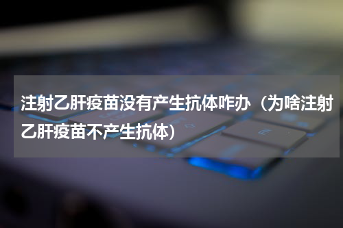 注射乙肝疫苗没有产生抗体咋办（为啥注射乙肝疫苗不产生抗体）
