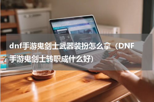 dnf手游鬼剑士武器装扮怎么拿（DNF手游鬼剑士转职成什么好）