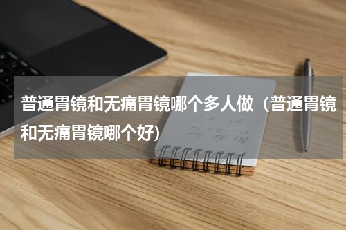 普通胃镜和无痛胃镜哪个多人做（普通胃镜和无痛胃镜哪个好）