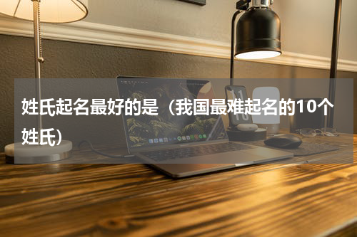 姓氏起名最好的是（我国最难起名的10个姓氏）