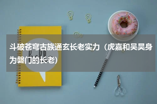 斗破苍穹古族通玄长老实力（虎嘉和吴昊身为磐门的长老）