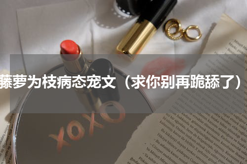 藤萝为枝病态宠文（求你别再跪舔了）