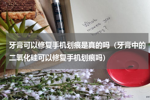 牙膏可以修复手机划痕是真的吗（牙膏中的二氧化硅可以修复手机划痕吗）