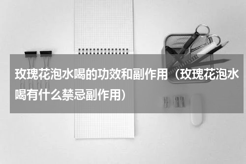 玫瑰花泡水喝的功效和副作用（玫瑰花泡水喝有什么禁忌副作用）