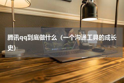 腾讯qq到底做什么（一个沟通工具的成长史）