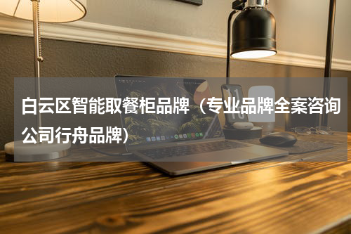 白云区智能取餐柜品牌（专业品牌全案咨询公司行舟品牌）