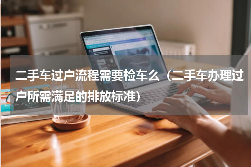 二手车过户流程需要检车么（二手车办理过户所需满足的排放标准）