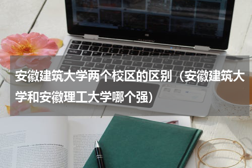 安徽建筑大学两个校区的区别（安徽建筑大学和安徽理工大学哪个强）