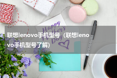 联想lenovo手机型号（联想lenovo手机型号了解）