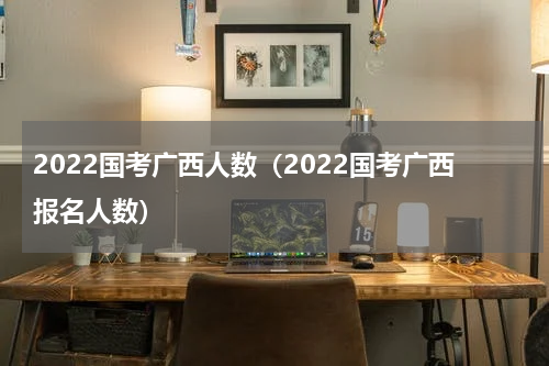 2022国考广西人数（2022国考广西报名人数）