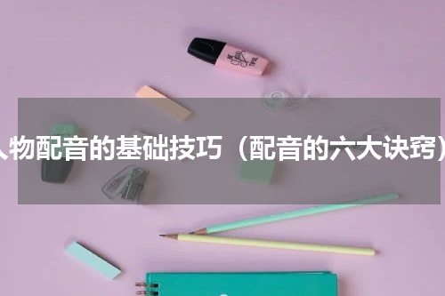 人物配音的基础技巧（配音的六大诀窍）