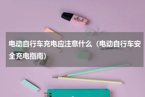 电动自行车充电应注意什么（电动自行车安全充电指南）