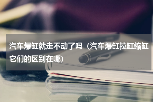 汽车爆缸就走不动了吗（汽车爆缸拉缸缩缸它们的区别在哪）