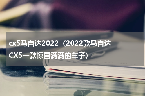 cx5马自达2022（2022款马自达CX5一款惊喜满满的车子）