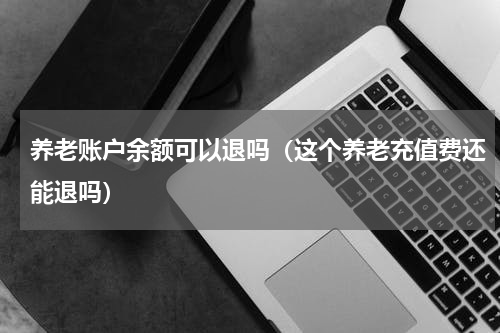 养老账户余额可以退吗（这个养老充值费还能退吗）
