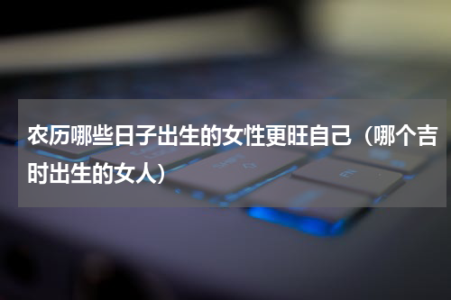 农历哪些日子出生的女性更旺自己（哪个吉时出生的女人）