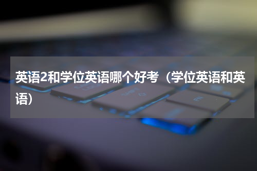英语2和学位英语哪个好考（学位英语和英语）