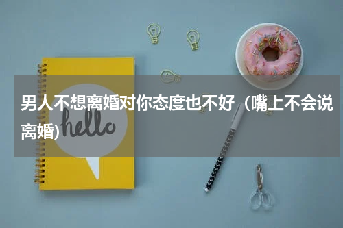 男人不想离婚对你态度也不好（嘴上不会说离婚）