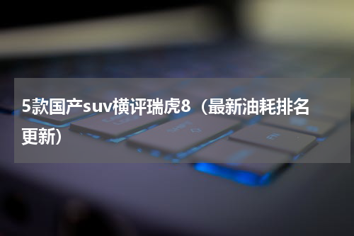 5款国产suv横评瑞虎8（最新油耗排名更新）