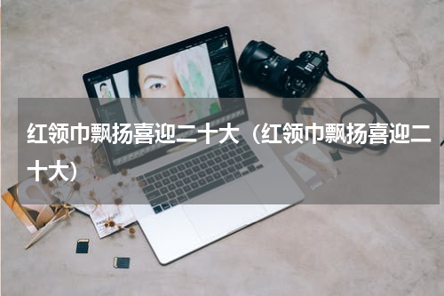 红领巾飘扬喜迎二十大（红领巾飘扬喜迎二十大）