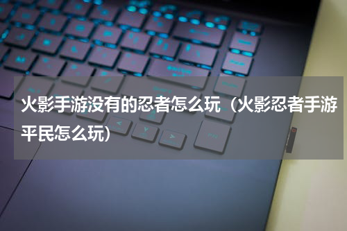 火影手游没有的忍者怎么玩（火影忍者手游平民怎么玩）