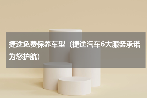 捷途免费保养车型（捷途汽车6大服务承诺为您护航）
