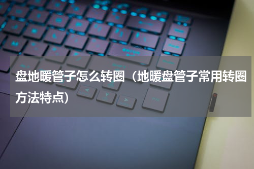 盘地暖管子怎么转圈（地暖盘管子常用转圈方法特点）