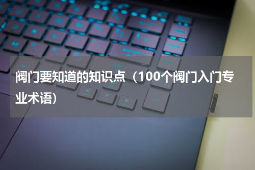 阀门要知道的知识点（100个阀门入门专业术语）