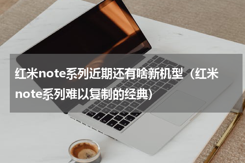 红米note系列近期还有啥新机型（红米note系列难以复制的经典）