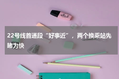 22号线首通段“好事近”，两个换乘站先睹为快