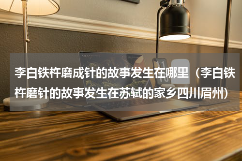 李白铁杵磨成针的故事发生在哪里（李白铁杵磨针的故事发生在苏轼的家乡四川眉州）