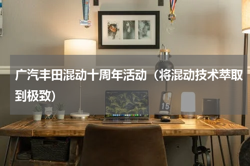 广汽丰田混动十周年活动（将混动技术萃取到极致）