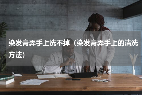 染发膏弄手上洗不掉（染发膏弄手上的清洗方法）