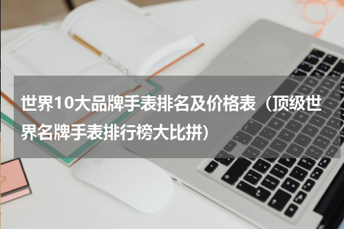 世界10大品牌手表排名及价格表（顶级世界名牌手表排行榜大比拼）
