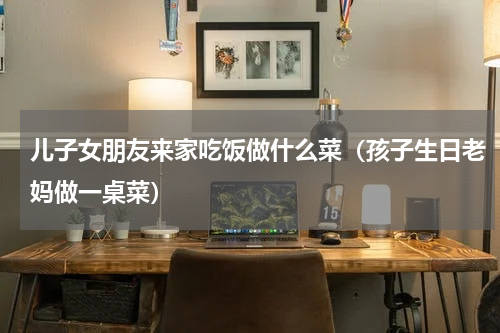 儿子女朋友来家吃饭做什么菜（孩子生日老妈做一桌菜）