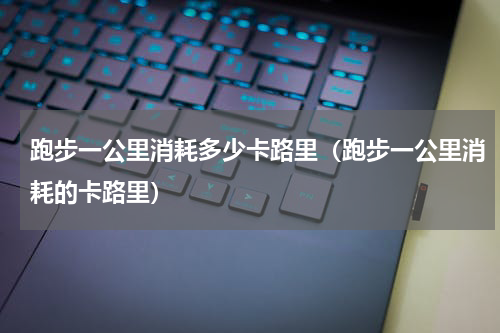 跑步一公里消耗多少卡路里（跑步一公里消耗的卡路里）