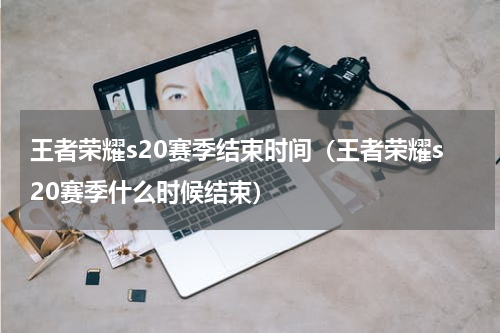 王者荣耀s20赛季结束时间（王者荣耀s20赛季什么时候结束）