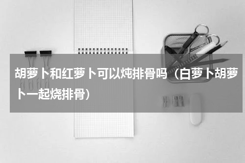 胡萝卜和红萝卜可以炖排骨吗（白萝卜胡萝卜一起烧排骨）