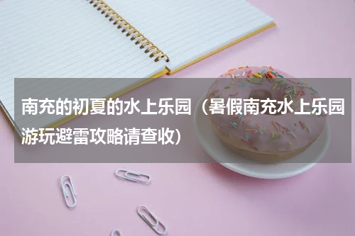南充的初夏的水上乐园（暑假南充水上乐园游玩避雷攻略请查收）