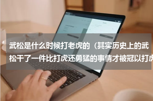 武松是什么时候打老虎的（其实历史上的武松干了一件比打虎还勇猛的事情才被冠以打虎英雄的）