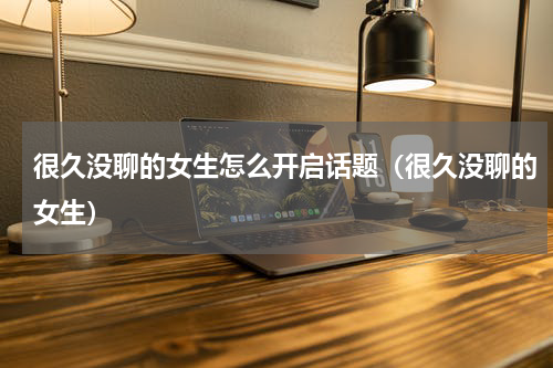 很久没聊的女生怎么开启话题（很久没聊的女生）