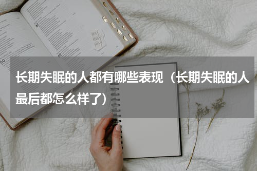 长期失眠的人都有哪些表现（长期失眠的人最后都怎么样了）