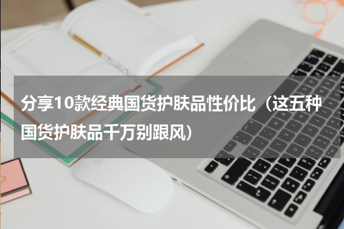 分享10款经典国货护肤品性价比（这五种国货护肤品千万别跟风）