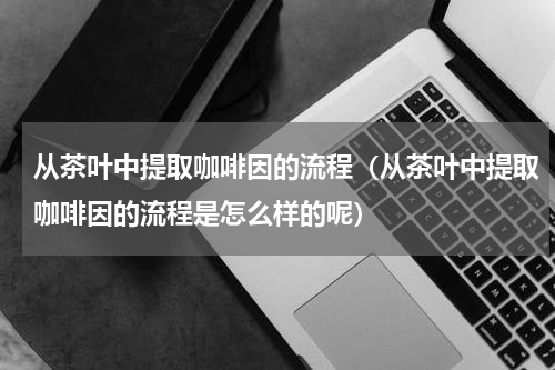 从茶叶中提取咖啡因的流程（从茶叶中提取咖啡因的流程是怎么样的呢）