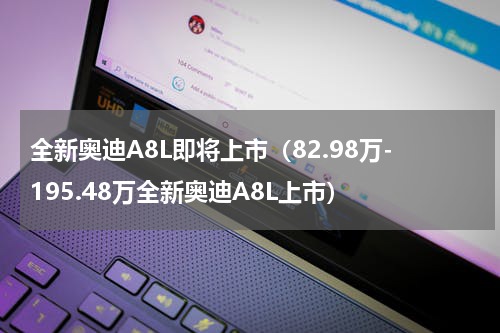 全新奥迪A8L即将上市（82.98万-195.48万全新奥迪A8L上市）