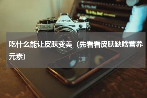吃什么能让皮肤变美（先看看皮肤缺啥营养元素）