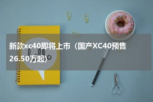 新款xc40即将上市（国产XC40预售26.50万起）